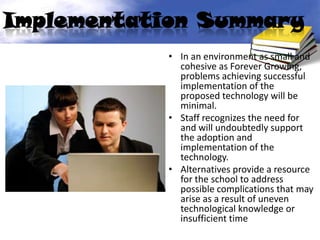 Implementation Summary
            • In an environment as small and
              cohesive as Forever Growing,
              problems achieving successful
              implementation of the
              proposed technology will be
              minimal.
            • Staff recognizes the need for
              and will undoubtedly support
              the adoption and
              implementation of the
              technology.
            • Alternatives provide a resource
              for the school to address
              possible complications that may
              arise as a result of uneven
              technological knowledge or
              insufficient time
 