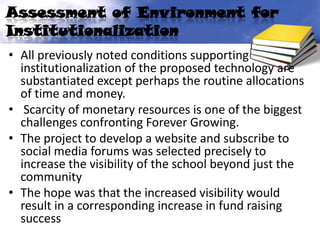 Assessment of Environment for
Institutionalization
• All previously noted conditions supporting
  institutionalization of the proposed technology are
  substantiated except perhaps the routine allocations
  of time and money.
• Scarcity of monetary resources is one of the biggest
  challenges confronting Forever Growing.
• The project to develop a website and subscribe to
  social media forums was selected precisely to
  increase the visibility of the school beyond just the
  community
• The hope was that the increased visibility would
  result in a corresponding increase in fund raising
  success
 