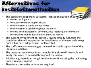 Alternatives for
Institutionalization
• The conditions supporting successful institutionalization of an innovation
  or new technology are:
    –   Acceptance by relevant participants
    –   The innovation is stable and routinized
    –   The innovation is used throughout the entity
    –   There is a firm expectation of continuance regarding the innovation
    –   There will be routine allocations of time and money
• The current environment at Forever Growing already furnishes the
  conditions that will support institutionalization of the new technology
  once it has been adopted and implemented.
• The staff already acknowledges the need for and is supportive of the
  utilization initiative.
• The proposed technology is not complex therefore will be stable and
  easily routinized to be used throughout the school.
• Additionally, there is a strong intention to continue using the technology
  once it is implemented.
• Therefore, alternative actions are required.
 