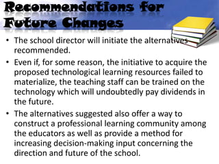 Recommendations for
Future Changes
• The school director will initiate the alternatives
  recommended.
• Even if, for some reason, the initiative to acquire the
  proposed technological learning resources failed to
  materialize, the teaching staff can be trained on the
  technology which will undoubtedly pay dividends in
  the future.
• The alternatives suggested also offer a way to
  construct a professional learning community among
  the educators as well as provide a method for
  increasing decision-making input concerning the
  direction and future of the school.
 