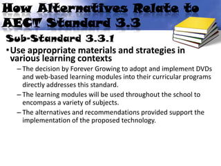 How Alternatives Relate to
AECT Standard 3.3
Sub-Standard 3.3.1
•Use appropriate materials and strategies in
 various learning contexts
  – The decision by Forever Growing to adopt and implement DVDs
    and web-based learning modules into their curricular programs
    directly addresses this standard.
  – The learning modules will be used throughout the school to
    encompass a variety of subjects.
  – The alternatives and recommendations provided support the
    implementation of the proposed technology.
 