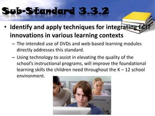 Sub-Standard 3.3.2
• Identify and apply techniques for integrating ECIT
  innovations in various learning contexts
  – The intended use of DVDs and web-based learning modules
    directly addresses this standard.
  – Using technology to assist in elevating the quality of the
    school’s instructional programs, will improve the foundational
    learning skills the children need throughout the K – 12 school
    environment.
 