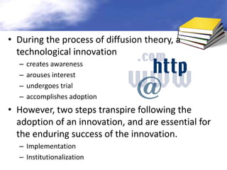 • During the process of diffusion theory, a
  technological innovation
  –   creates awareness
  –   arouses interest
  –   undergoes trial
  –   accomplishes adoption
• However, two steps transpire following the
  adoption of an innovation, and are essential for
  the enduring success of the innovation.
  – Implementation
  – Institutionalization
 
