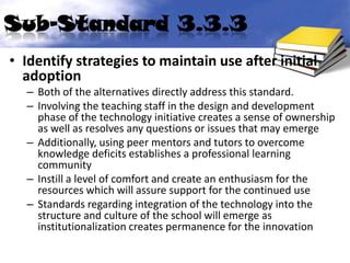 Sub-Standard 3.3.3
• Identify strategies to maintain use after initial
  adoption
  – Both of the alternatives directly address this standard.
  – Involving the teaching staff in the design and development
    phase of the technology initiative creates a sense of ownership
    as well as resolves any questions or issues that may emerge
  – Additionally, using peer mentors and tutors to overcome
    knowledge deficits establishes a professional learning
    community
  – Instill a level of comfort and create an enthusiasm for the
    resources which will assure support for the continued use
  – Standards regarding integration of the technology into the
    structure and culture of the school will emerge as
    institutionalization creates permanence for the innovation
 