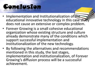 Conclusion
• Implementation and Institutionalization of the
  educational innovative technology in this case study
  does not cause an extensive or complex problem.
• Forever Growing is a small cohesive educational
  organization whose existing structure and culture
  already demonstrate many of the conditions which
  support successful implementation and
  institutionalization of the new technology.
• By following the alternatives and recommendations
  mentioned in this study, the last stages,
  implementation and institutionalization, of Forever
  Growing’s diffusion process will be a successful
  achievement.
 