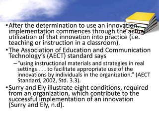 •After the determination to use an innovation,
 implementation commences through the actual
 utilization of that innovation into practice (i.e.
 teaching or instruction in a classroom).
•The Association of Education and Communication
 Technology’s (AECT) standard says
  –“using instructional materials and strategies in real
   settings . . . to facilitate appropriate use of the
   innovations by individuals in the organization.” (AECT
   Standard, 2002, Std. 3.3).
•Surry and Ely illustrate eight conditions, required
 from an organization, which contribute to the
 successful implementation of an innovation
 (Surry and Ely, n.d).
 