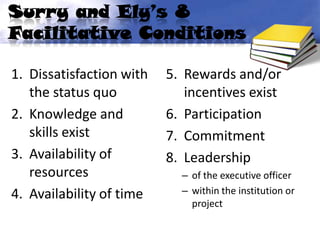 Surry and Ely’s 8
Facilitative Conditions

1. Dissatisfaction with   5. Rewards and/or
   the status quo            incentives exist
2. Knowledge and          6. Participation
   skills exist           7. Commitment
3. Availability of        8. Leadership
   resources                – of the executive officer
4. Availability of time     – within the institution or
                              project
 