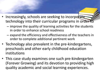 • Increasingly, schools are seeking to incorporate
  technology into their curricular programs in order to
  – improve the quality of learning activities for the students
    in order to enhance school readiness
  – expand the efficiency and effectiveness of the teachers in
    order to complete additional pertinent work
• Technology also prevalent in the pre-kindergartens,
  preschools and other early childhood education
  institutions
• This case study examines one such pre-kindergarten
  (Forever Growing) and its devotion to providing high
  quality academic and social learning experiences.
 