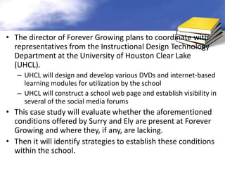 • The director of Forever Growing plans to coordinate with
  representatives from the Instructional Design Technology
  Department at the University of Houston Clear Lake
  (UHCL).
   – UHCL will design and develop various DVDs and internet-based
     learning modules for utilization by the school
   – UHCL will construct a school web page and establish visibility in
     several of the social media forums
• This case study will evaluate whether the aforementioned
  conditions offered by Surry and Ely are present at Forever
  Growing and where they, if any, are lacking.
• Then it will identify strategies to establish these conditions
  within the school.
 