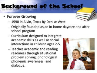 Background of the School
• Forever Growing
  – 1990 in Alvin, Texas by Denise West
  – Originally founded as an in-home daycare and after
    school program
  – Curriculum designed to integrate
    academic skills as well as social
    interactions in children ages 2-5.
  – Teaches academic and reading
    readiness through situational
    problem solving, phonological          and
    phonemic awareness, and              social
    dialogue.
 