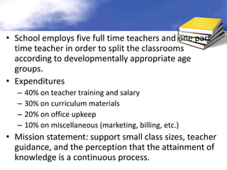 • School employs five full time teachers and one part
  time teacher in order to split the classrooms
  according to developmentally appropriate age
  groups.
• Expenditures
  –   40% on teacher training and salary
  –   30% on curriculum materials
  –   20% on office upkeep
  –   10% on miscellaneous (marketing, billing, etc.)
• Mission statement: support small class sizes, teacher
  guidance, and the perception that the attainment of
  knowledge is a continuous process.
 