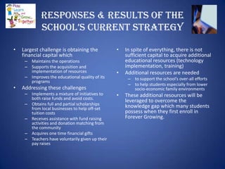 Responses & Results of the
             school’s current strAtegy

•   Largest challenge is obtaining the            •   In spite of everything, there is not
    financial capital which                           sufficient capital to acquire additional
     – Maintains the operations                       educational resources (technology
     – Supports the acquisition and                   implementation, training)
       implementation of resources                •   Additional resources are needed
     – Improves the educational quality of its         – to support the school’s over-all efforts
       programs
                                                       – to help students especially from lower
•   Addressing these challenges                          socio-economic family environments
     – Implements a mixture of initiatives to     •   These additional resources will be
       both raise funds and avoid costs.
                                                      leveraged to overcome the
     – Obtains full and partial scholarships          knowledge gap which many students
       from local businesses to help off-set
       tuition costs                                  possess when they first enroll in
     – Receives assistance with fund raising          Forever Growing.
       activities and donation matching from
       the community
     – Acquires one time financial gifts
     – Teachers have voluntarily given up their
       pay raises
 