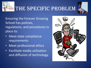 The Specific Problem
Ensuring the Forever Growing
School has policies,
regulations, and procedures in
place to:
• Meet state compliance
  requirements
• Meet professional ethics
• Facilitate media utilization
  and diffusion of technology.
 