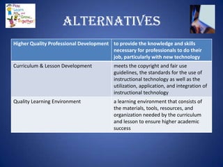 Alternatives
Higher Quality Professional Development to provide the knowledge and skills
                                        necessary for professionals to do their
                                        job, particularly with new technology
Curriculum & Lesson Development           meets the copyright and fair use
                                          guidelines, the standards for the use of
                                          instructional technology as well as the
                                          utilization, application, and integration of
                                          instructional technology
Quality Learning Environment              a learning environment that consists of
                                          the materials, tools, resources, and
                                          organization needed by the curriculum
                                          and lesson to ensure higher academic
                                          success
 