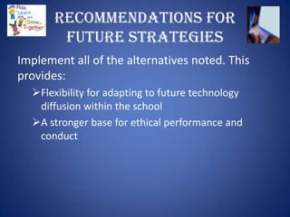 Recommendations for
        Future Strategies
Implement all of the alternatives noted. This
provides:
  Flexibility for adapting to future technology
   diffusion within the school
  A stronger base for ethical performance and
   conduct
 