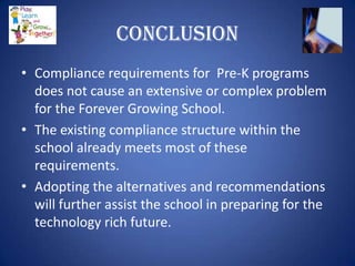 Conclusion
• Compliance requirements for Pre-K programs
  does not cause an extensive or complex problem
  for the Forever Growing School.
• The existing compliance structure within the
  school already meets most of these
  requirements.
• Adopting the alternatives and recommendations
  will further assist the school in preparing for the
  technology rich future.
 