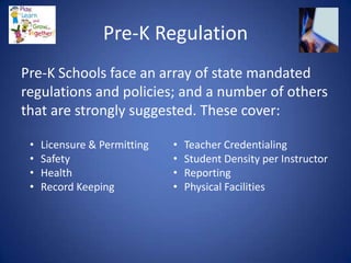 Pre-K Regulation
Pre-K Schools face an array of state mandated
regulations and policies; and a number of others
that are strongly suggested. These cover:

 •   Licensure & Permitting   •   Teacher Credentialing
 •   Safety                   •   Student Density per Instructor
 •   Health                   •   Reporting
 •   Record Keeping           •   Physical Facilities
 