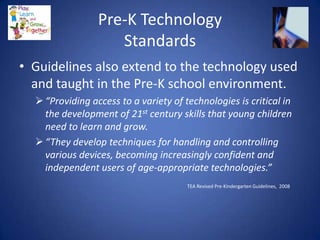 Pre-K Technology
                    Standards
• Guidelines also extend to the technology used
  and taught in the Pre-K school environment.
   “Providing access to a variety of technologies is critical in
    the development of 21st century skills that young children
    need to learn and grow.
   “They develop techniques for handling and controlling
    various devices, becoming increasingly confident and
    independent users of age‐appropriate technologies.”
                                       TEA Revised Pre-Kindergarten Guidelines, 2008
 