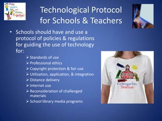 Technological Protocol
              for Schools & Teachers
• Schools should have and use a
  protocol of policies & regulations
  for guiding the use of technology
  for:
       Standards of use
       Professional ethics
       Copyright protection & fair use
       Utilization, application, & integration
       Distance delivery
       Internet use
       Reconsideration of challenged
        materials
       School library media programs
 