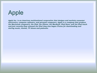 Apple
Apple Inc. is an American multinational corporation that designs and markets consumer
electronics, computer software, and personal computers. Apple is a company that produce
the Macintosh computers, the iPod, the iPhone, the MacBook, IPod Nano, and the IPod touch
and just recently they released the iPad they also began ITunes for downloading and
storing music, movies, TV shows and podcasts.
 