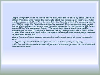 Apple Computer, as it was then called, was founded in 1976 by Steve Jobs and
Steve Wozniak, who raised the money to start the company on their own. After
early success with their first two models, the founders took the company public
in 1980 to raise the funds they needed to expand. The company is now owned
by its shareholders, or people who invested money in to the company. Bil Gates
owns 51% of the company, Apple. The apple Inc. didn’t start as a media
company it was an IT company, because one of their products is a IMac. When
ITunes was made that was what changed it to being a media company, because
it produced music etc…
Apple has purchased several companies in the past, some of these companies
are;
 Apple acquired C3 Technologies which is a 3D mapping company,

Siri Inc. which the voice activated personal assistant present in the iPhone 4S
and the new iPad.
 