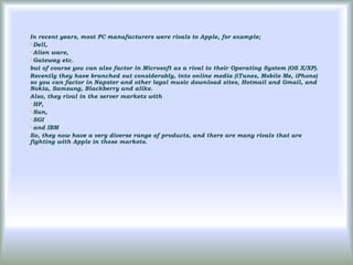 In recent years, most PC manufacturers were rivals to Apple, for example;
Dell,

Alien ware,

Gateway etc.

but of course you can also factor in Microsoft as a rival to their Operating System (OS X/XP).
Recently they have branched out considerably, into online media (iTunes, Mobile Me, iPhone)
so you can factor in Napster and other legal music download sites, Hotmail and Gmail, and
Nokia, Samsung, Blackberry and alike.
Also, they rival in the server markets with
HP,

Sun,

SGI

and IBM

So, they now have a very diverse range of products, and there are many rivals that are
fighting with Apple in those markets.
 