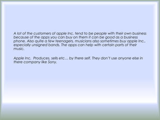 A lot of the customers of apple Inc. tend to be people with their own business
because of the apps you can buy on them it can be good as a business
phone. Also quite a few teenagers, musicians also sometimes buy apple Inc.,
especially unsigned bands. The apps can help with certain parts of their
music.

Apple Inc. Produces, sells etc… by there self. They don’t use anyone else in
there company like Sony.
 
