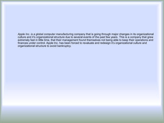 Apple Inc. is a global computer manufacturing company that is going through major changes in its organizational
culture and it’s organizational structure due to several events of the past few years. This is a company that grew
extremely fast in little time, that their management found themselves not being able to keep their operations and
finances under control. Apple Inc. has been forced to revaluate and redesign it’s organizational culture and
organizational structure to avoid bankruptcy.
 