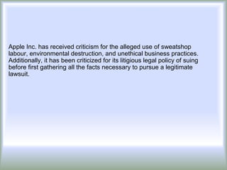 Apple Inc. has received criticism for the alleged use of sweatshop
labour, environmental destruction, and unethical business practices.
Additionally, it has been criticized for its litigious legal policy of suing
before first gathering all the facts necessary to pursue a legitimate
lawsuit.
 