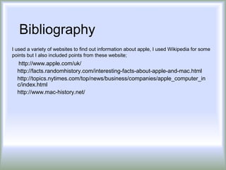 Bibliography
I used a variety of websites to find out information about apple, I used Wikipedia for some
points but I also included points from these website;
  http://www.apple.com/uk/
  http://facts.randomhistory.com/interesting-facts-about-apple-and-mac.html
  http://topics.nytimes.com/top/news/business/companies/apple_computer_in
  c/index.html
  http://www.mac-history.net/
 