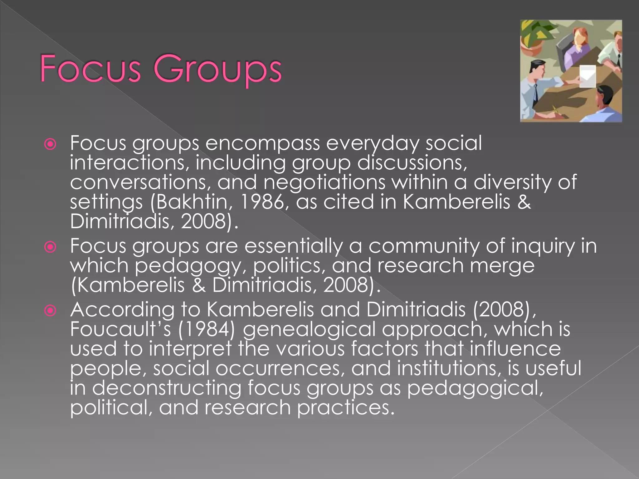  Focus groups encompass everyday social
interactions, including group discussions,
conversations, and negotiations within a diversity of
settings (Bakhtin, 1986, as cited in Kamberelis &
Dimitriadis, 2008).
 Focus groups are essentially a community of inquiry in
which pedagogy, politics, and research merge
(Kamberelis & Dimitriadis, 2008).
 According to Kamberelis and Dimitriadis (2008),
Foucault’s (1984) genealogical approach, which is
used to interpret the various factors that influence
people, social occurrences, and institutions, is useful
in deconstructing focus groups as pedagogical,
political, and research practices.
 