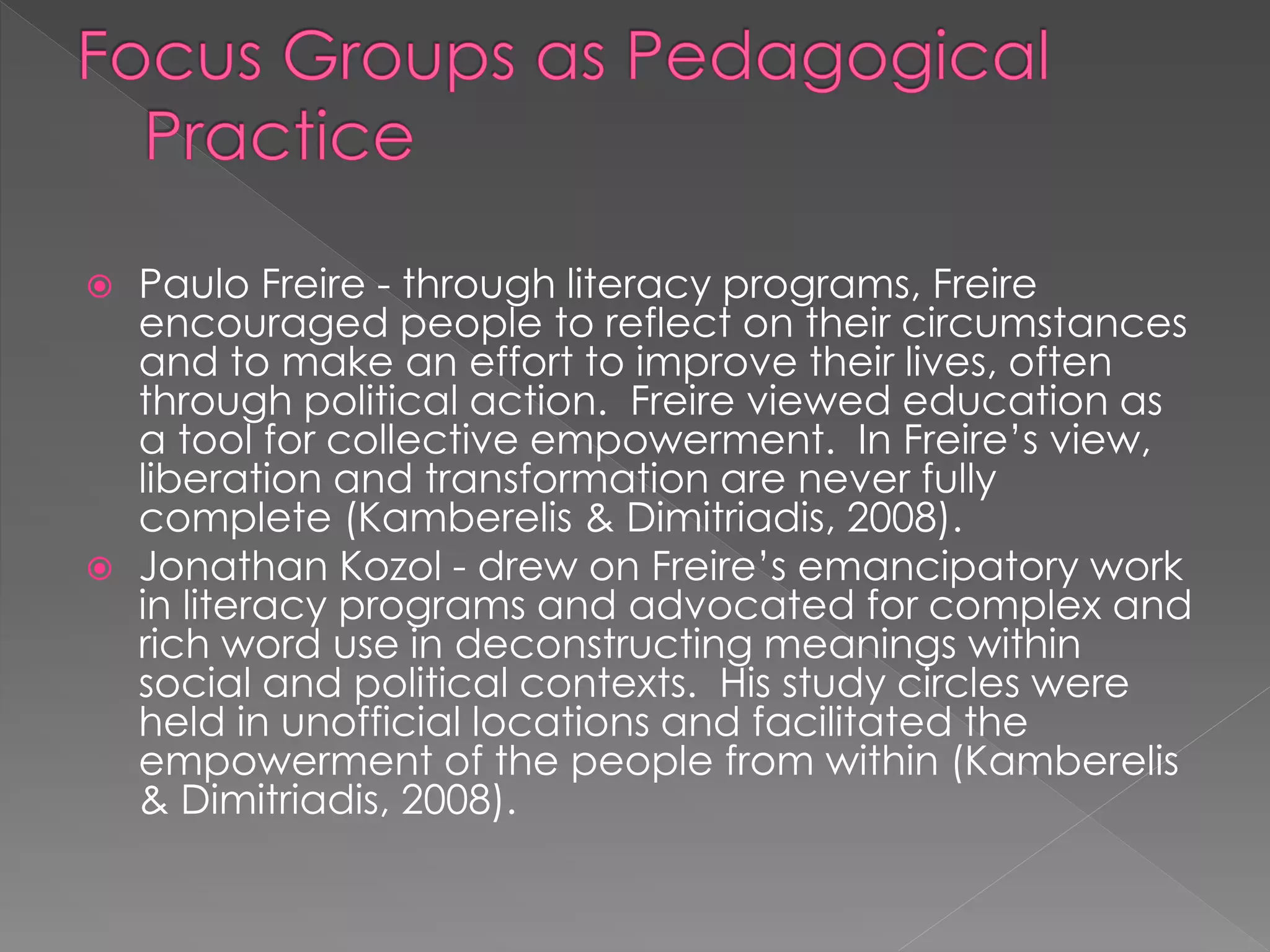  Paulo Freire - through literacy programs, Freire
encouraged people to reflect on their circumstances
and to make an effort to improve their lives, often
through political action. Freire viewed education as
a tool for collective empowerment. In Freire’s view,
liberation and transformation are never fully
complete (Kamberelis & Dimitriadis, 2008).
 Jonathan Kozol - drew on Freire’s emancipatory work
in literacy programs and advocated for complex and
rich word use in deconstructing meanings within
social and political contexts. His study circles were
held in unofficial locations and facilitated the
empowerment of the people from within (Kamberelis
& Dimitriadis, 2008).
 