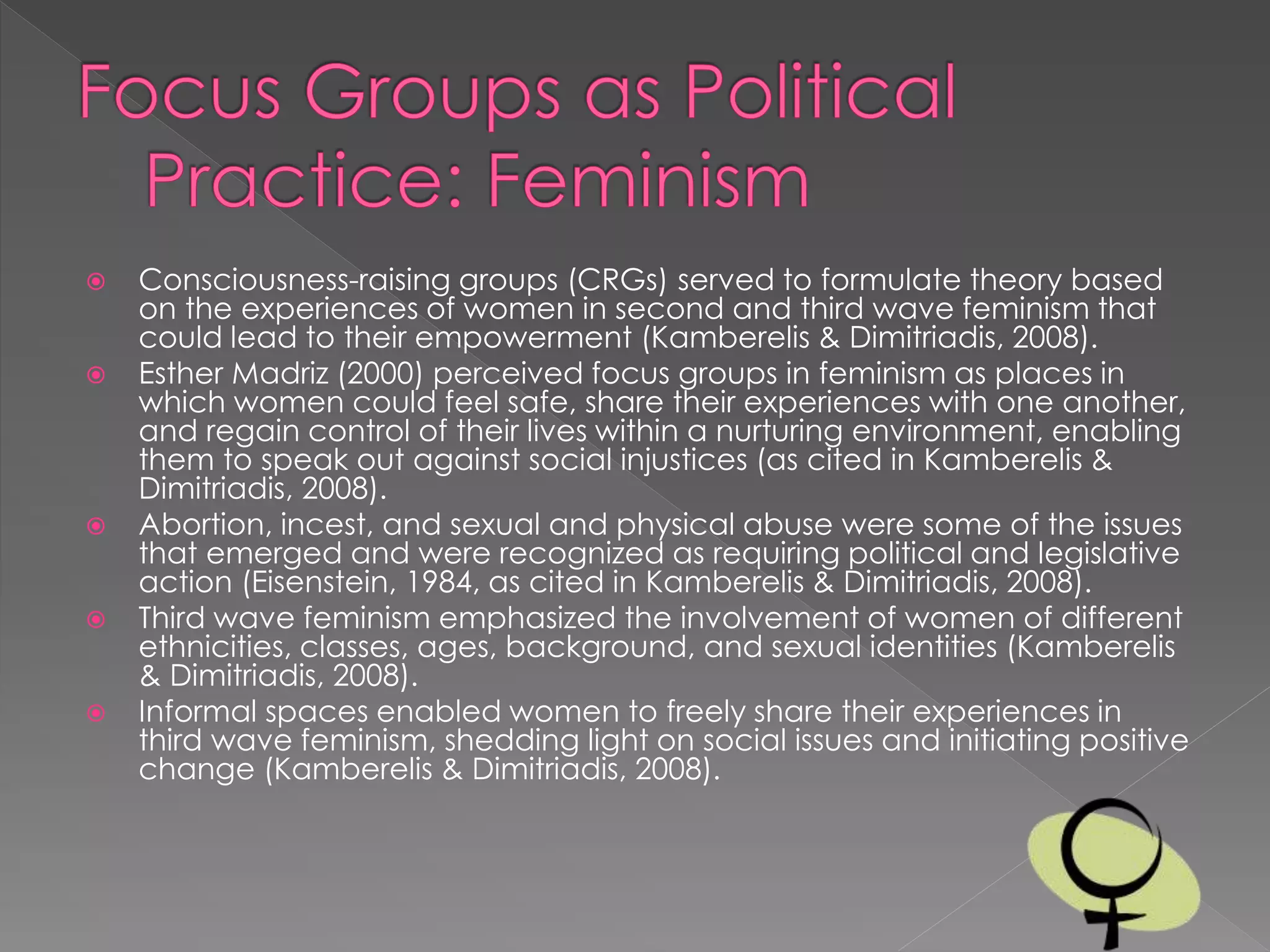  Consciousness-raising groups (CRGs) served to formulate theory based
on the experiences of women in second and third wave feminism that
could lead to their empowerment (Kamberelis & Dimitriadis, 2008).
 Esther Madriz (2000) perceived focus groups in feminism as places in
which women could feel safe, share their experiences with one another,
and regain control of their lives within a nurturing environment, enabling
them to speak out against social injustices (as cited in Kamberelis &
Dimitriadis, 2008).
 Abortion, incest, and sexual and physical abuse were some of the issues
that emerged and were recognized as requiring political and legislative
action (Eisenstein, 1984, as cited in Kamberelis & Dimitriadis, 2008).
 Third wave feminism emphasized the involvement of women of different
ethnicities, classes, ages, background, and sexual identities (Kamberelis
& Dimitriadis, 2008).
 Informal spaces enabled women to freely share their experiences in
third wave feminism, shedding light on social issues and initiating positive
change (Kamberelis & Dimitriadis, 2008).
 