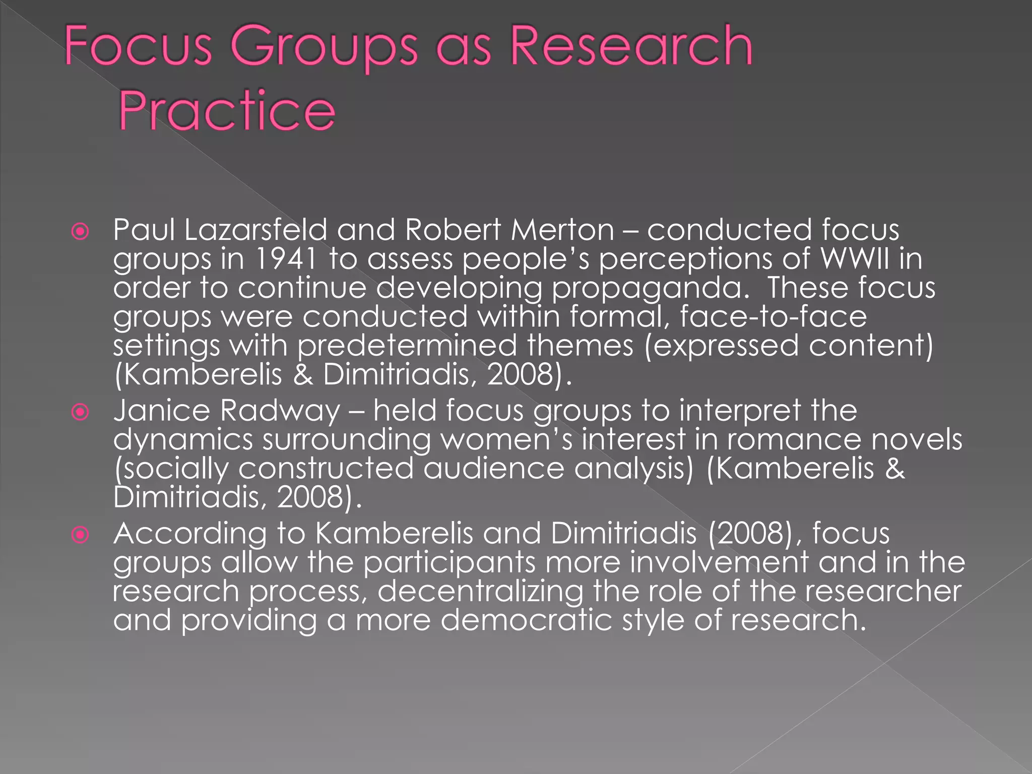  Paul Lazarsfeld and Robert Merton – conducted focus
groups in 1941 to assess people’s perceptions of WWII in
order to continue developing propaganda. These focus
groups were conducted within formal, face-to-face
settings with predetermined themes (expressed content)
(Kamberelis & Dimitriadis, 2008).
 Janice Radway – held focus groups to interpret the
dynamics surrounding women’s interest in romance novels
(socially constructed audience analysis) (Kamberelis &
Dimitriadis, 2008).
 According to Kamberelis and Dimitriadis (2008), focus
groups allow the participants more involvement and in the
research process, decentralizing the role of the researcher
and providing a more democratic style of research.
 