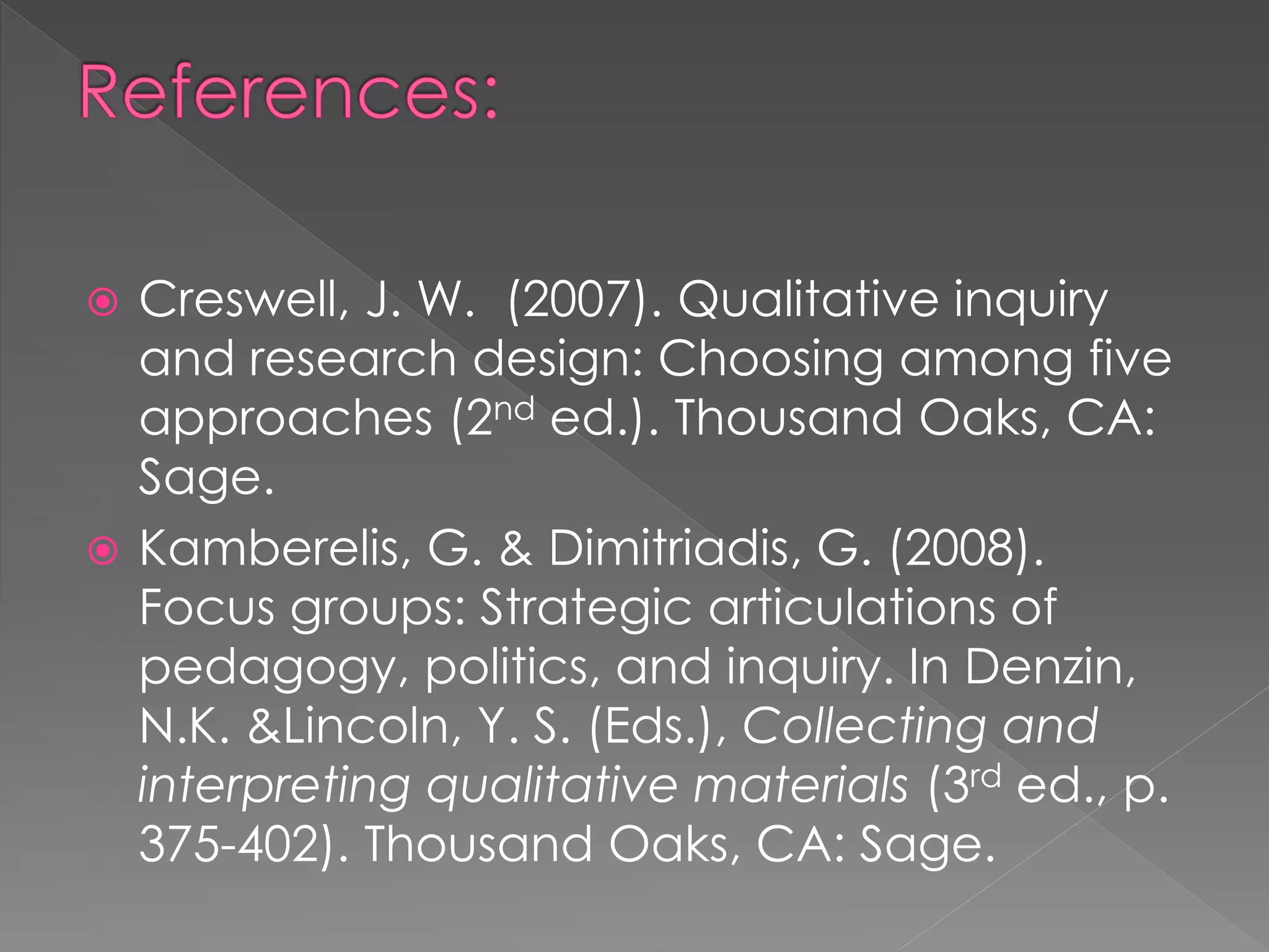  Creswell, J. W. (2007). Qualitative inquiry
and research design: Choosing among five
approaches (2nd ed.). Thousand Oaks, CA:
Sage.
 Kamberelis, G. & Dimitriadis, G. (2008).
Focus groups: Strategic articulations of
pedagogy, politics, and inquiry. In Denzin,
N.K. &Lincoln, Y. S. (Eds.), Collecting and
interpreting qualitative materials (3rd ed., p.
375-402). Thousand Oaks, CA: Sage.
 