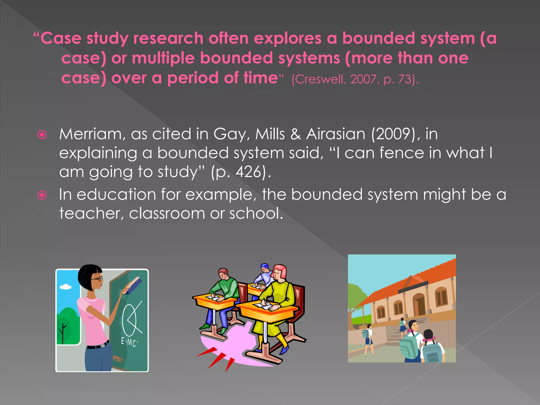  Merriam, as cited in Gay, Mills & Airasian (2009), in
explaining a bounded system said, “I can fence in what I
am going to study” (p. 426).
 In education for example, the bounded system might be a
teacher, classroom or school.
“Case study research often explores a bounded system (a
case) or multiple bounded systems (more than one
case) over a period of time” (Creswell, 2007, p. 73).
 