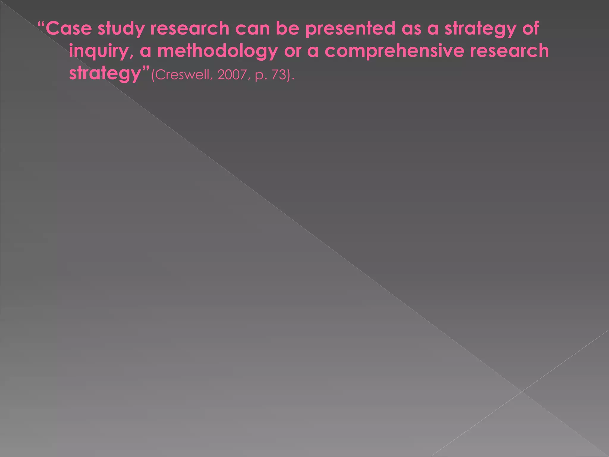 “Case study research can be presented as a strategy of
inquiry, a methodology or a comprehensive research
strategy”(Creswell, 2007, p. 73).
 