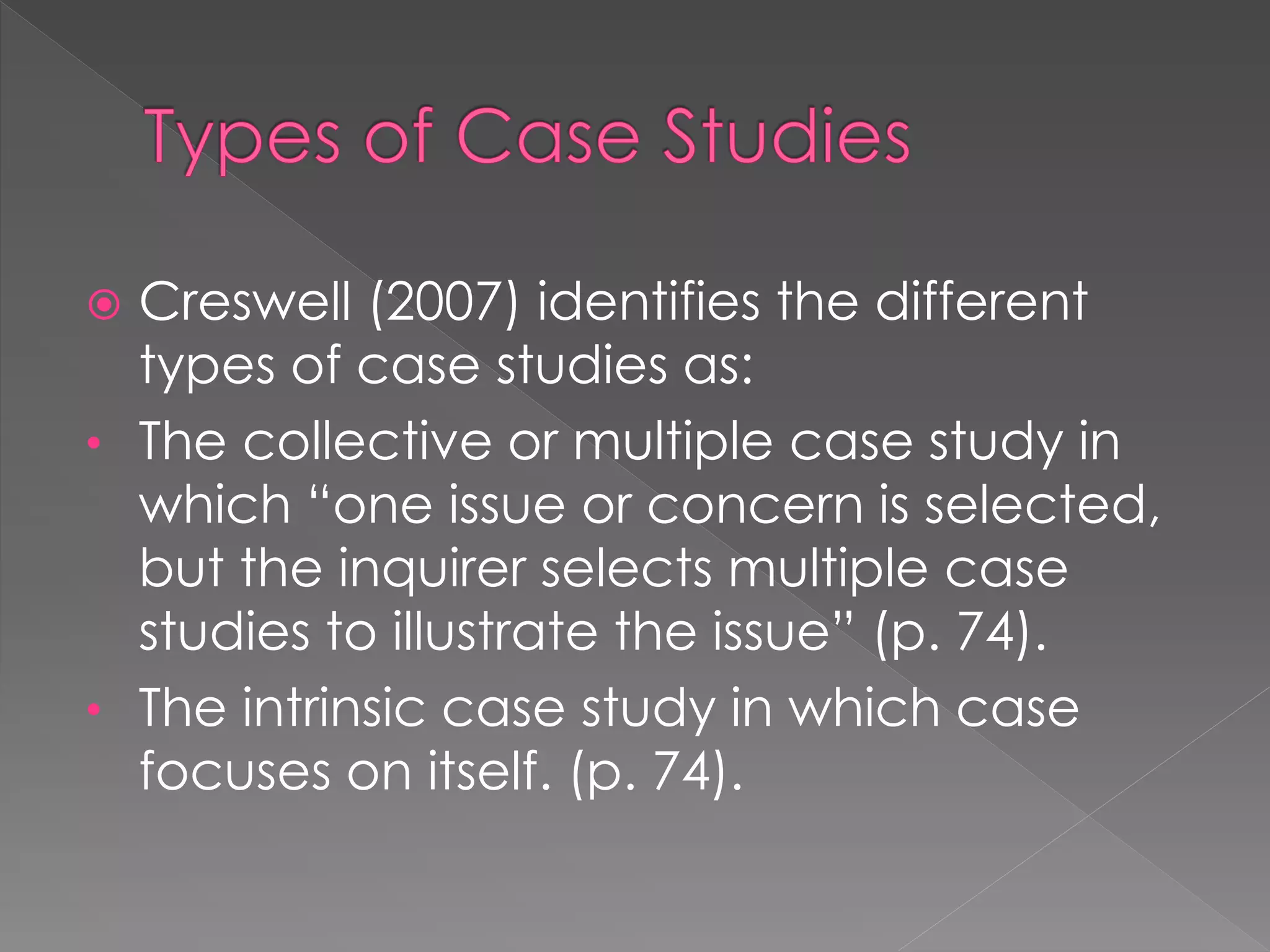  Creswell (2007) identifies the different
types of case studies as:
• The collective or multiple case study in
which “one issue or concern is selected,
but the inquirer selects multiple case
studies to illustrate the issue” (p. 74).
• The intrinsic case study in which case
focuses on itself. (p. 74).
 