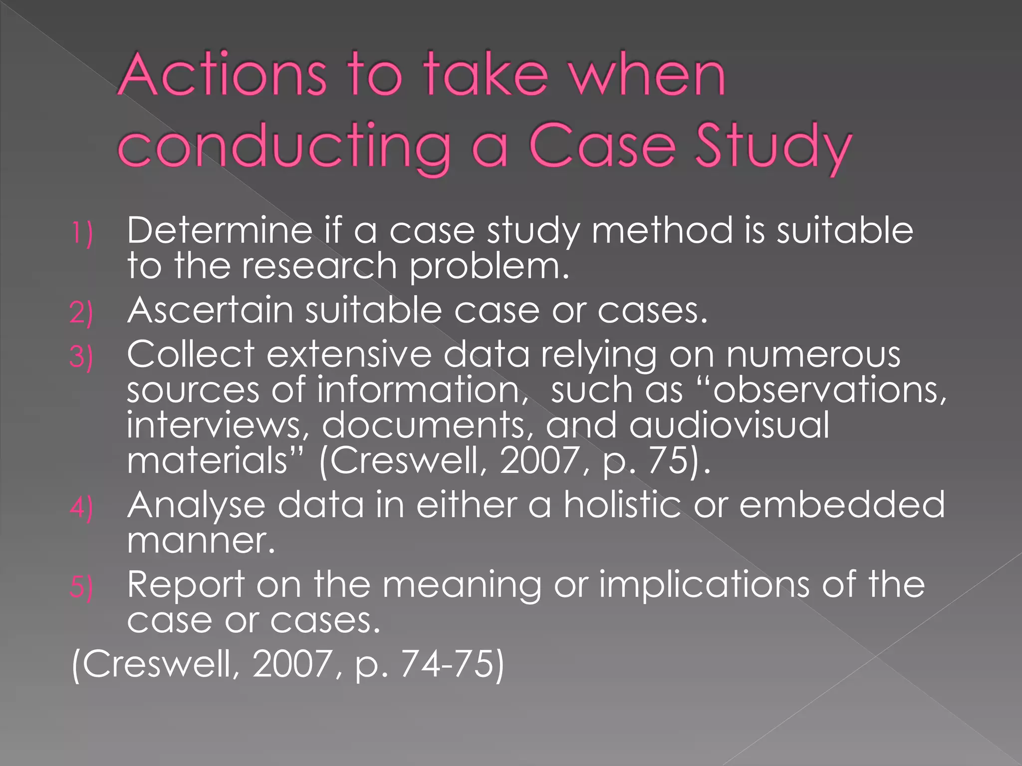 1) Determine if a case study method is suitable
to the research problem.
2) Ascertain suitable case or cases.
3) Collect extensive data relying on numerous
sources of information, such as “observations,
interviews, documents, and audiovisual
materials” (Creswell, 2007, p. 75).
4) Analyse data in either a holistic or embedded
manner.
5) Report on the meaning or implications of the
case or cases.
(Creswell, 2007, p. 74-75)
 
