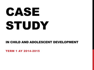 CASE
STUDY
IN CHILD AND ADOLESCENT DEVELOPMENT
TERM 1 AY 2014-2015
 