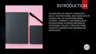 INTRODUCTION
HI EVERYONE MY NAME IS CHANSHEEN
KAUR. I AM FROM INDIA. AND CAME HERE IN
CANADA 2021 AS AN INTERNATIONAL
STUDENT. CURRENTLY I AM ENROLLED IN
INTERNATIONAL BUSINESS DIPLOMA IN
CENTENNIAL COLLEGE. THIS IS MY THIRD
SEMESTER LEARNING AND GROWING MY
KNOWLEDGE.
 