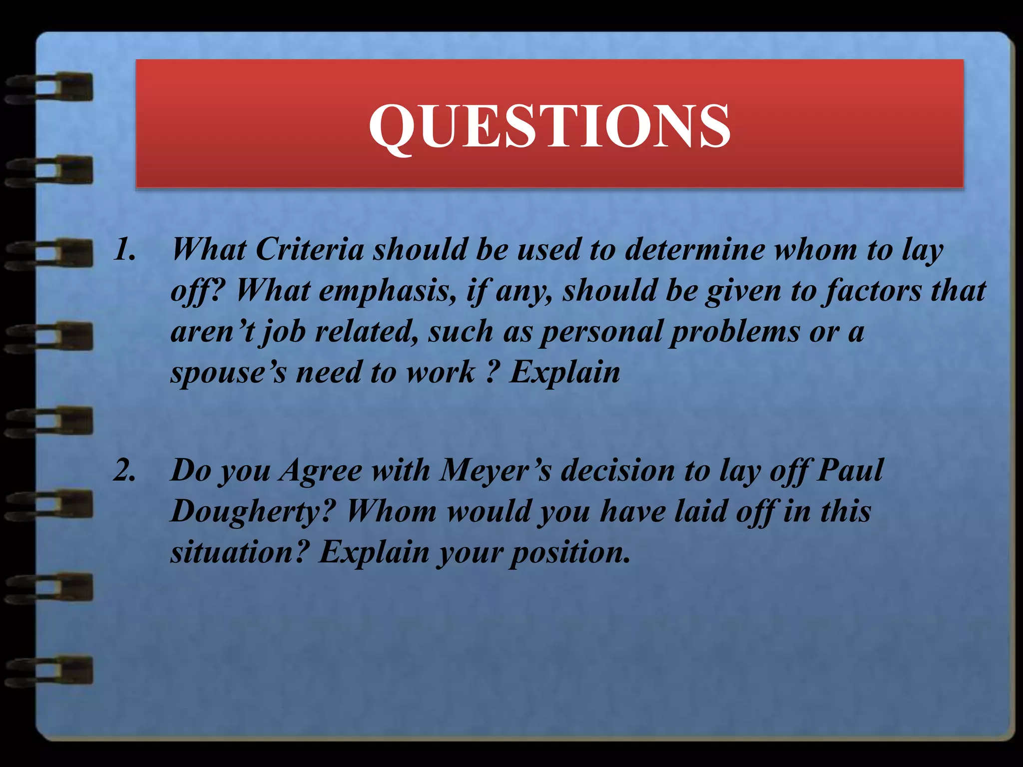 QUESTIONS
1. What Criteria should be used to determine whom to lay
off? What emphasis, if any, should be given to factors that
aren’t job related, such as personal problems or a
spouse’s need to work ? Explain
2. Do you Agree with Meyer’s decision to lay off Paul
Dougherty? Whom would you have laid off in this
situation? Explain your position.
 
