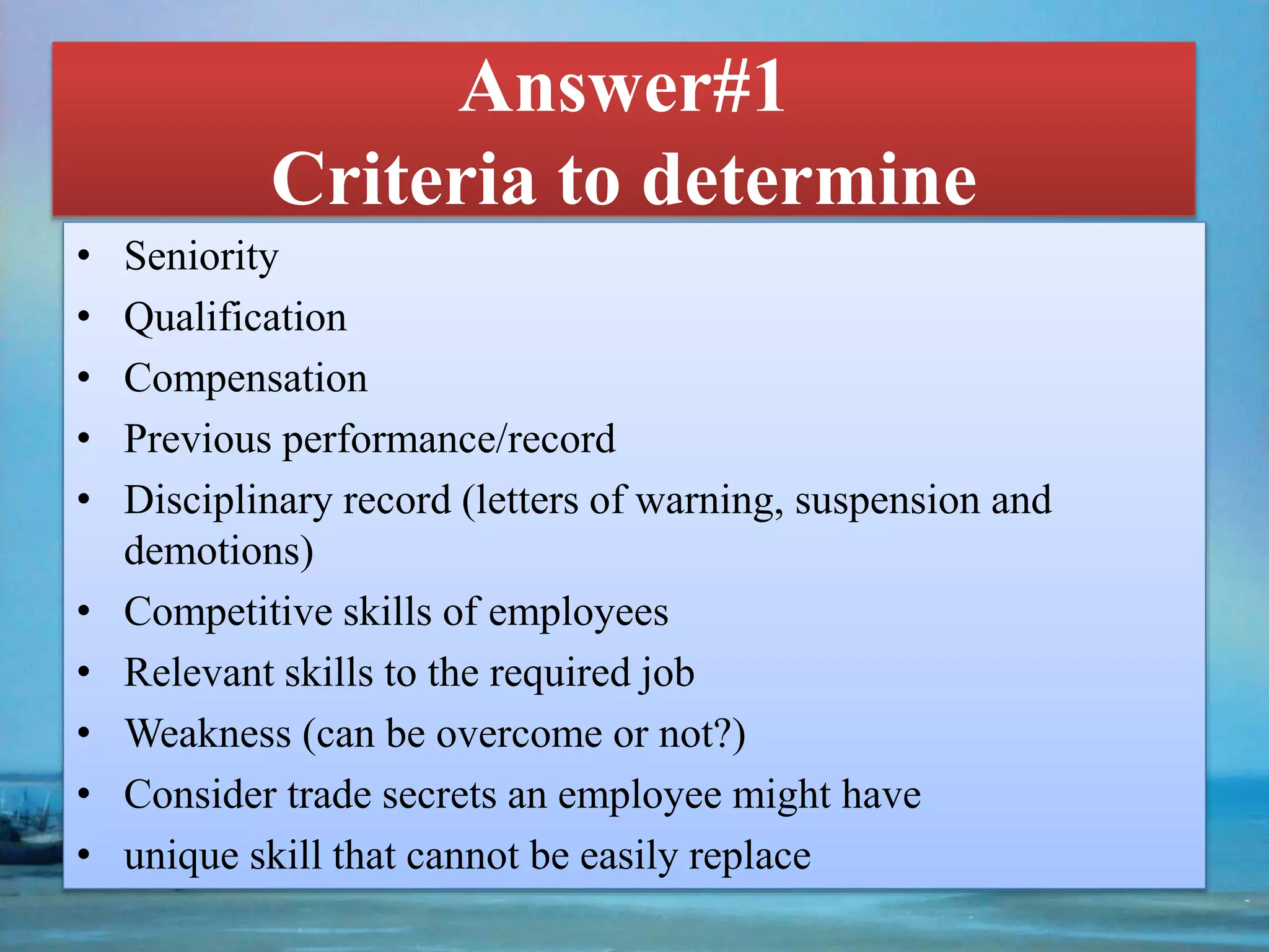 Answer#1
Criteria to determine
• Seniority
• Qualification
• Compensation
• Previous performance/record
• Disciplinary record (letters of warning, suspension and
demotions)
• Competitive skills of employees
• Relevant skills to the required job
• Weakness (can be overcome or not?)
• Consider trade secrets an employee might have
• unique skill that cannot be easily replace
 