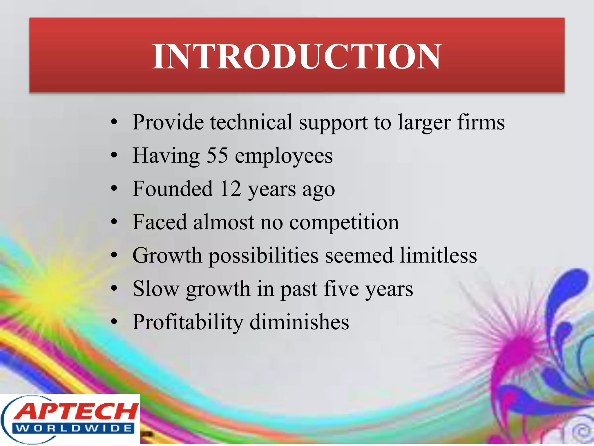 INTRODUCTION
• Provide technical support to larger firms
• Having 55 employees
• Founded 12 years ago
• Faced almost no competition
• Growth possibilities seemed limitless
• Slow growth in past five years
• Profitability diminishes
 