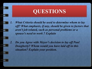 QUESTIONS
1. What Criteria should be used to determine whom to lay
off? What emphasis, if any, should be given to factors that
aren’t job related, such as personal problems or a
spouse’s need to work ? Explain
2. Do you Agree with Meyer’s decision to lay off Paul
Dougherty? Whom would you have laid off in this
situation? Explain your position.
 