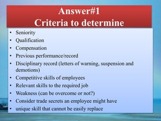 Answer#1
Criteria to determine
• Seniority
• Qualification
• Compensation
• Previous performance/record
• Disciplinary record (letters of warning, suspension and
demotions)
• Competitive skills of employees
• Relevant skills to the required job
• Weakness (can be overcome or not?)
• Consider trade secrets an employee might have
• unique skill that cannot be easily replace
 