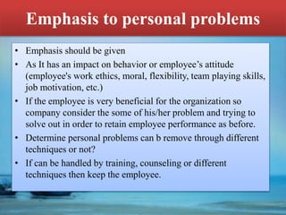 Emphasis to personal problems
• Emphasis should be given
• As It has an impact on behavior or employee’s attitude
(employee's work ethics, moral, flexibility, team playing skills,
job motivation, etc.)
• If the employee is very beneficial for the organization so
company consider the some of his/her problem and trying to
solve out in order to retain employee performance as before.
• Determine personal problems can b remove through different
techniques or not?
• If can be handled by training, counseling or different
techniques then keep the employee.
 