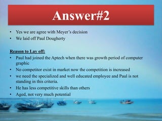 Answer#2
• Yes we are agree with Meyer’s decision
• We laid off Paul Dougherty
Reason to Lay off:
• Paul had joined the Aptech when there was growth period of computer
graphic
• No competitor exist in market now the competition is increased
• we need the specialized and well educated employee and Paul is not
standing in this criteria.
• He has less competitive skills than others
• Aged, not very much potential
 