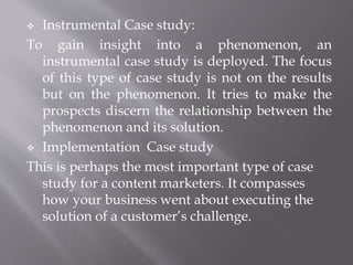  Instrumental Case study:
To gain insight into a phenomenon, an
instrumental case study is deployed. The focus
of this type of case study is not on the results
but on the phenomenon. It tries to make the
prospects discern the relationship between the
phenomenon and its solution.
 Implementation Case study
This is perhaps the most important type of case
study for a content marketers. It compasses
how your business went about executing the
solution of a customer’s challenge.
 