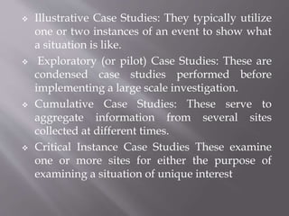  Illustrative Case Studies: They typically utilize
one or two instances of an event to show what
a situation is like.
 Exploratory (or pilot) Case Studies: These are
condensed case studies performed before
implementing a large scale investigation.
 Cumulative Case Studies: These serve to
aggregate information from several sites
collected at different times.
 Critical Instance Case Studies These examine
one or more sites for either the purpose of
examining a situation of unique interest
 